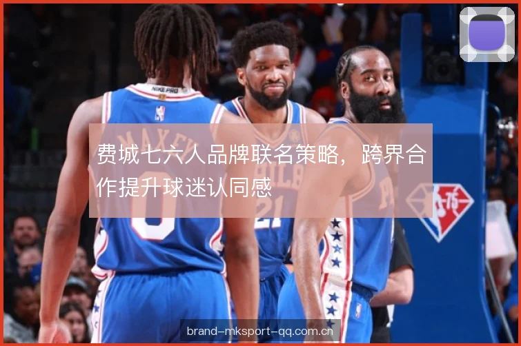 费城七六人品牌联名策略，跨界合作提升球迷认同感